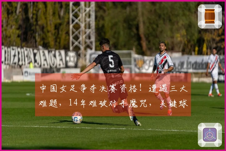 中国女足争夺决赛资格！遭遇三大难题，14年难破对手魔咒，关键球员缺席