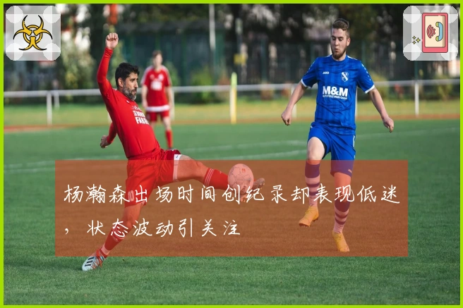 杨瀚森出场时间创纪录却表现低迷，状态波动引关注