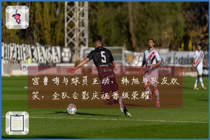 宫鲁鸣与球员互动，韩旭与队友欢笑，全队合影庆祝晋级荣耀