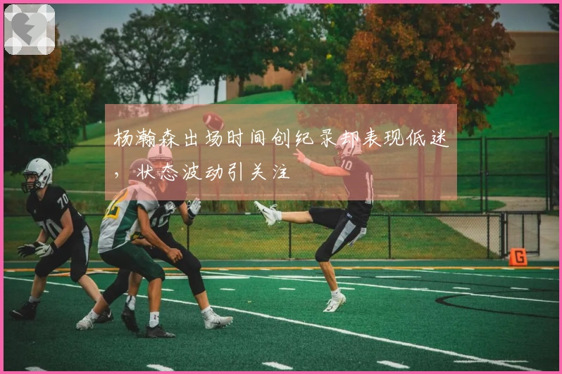 杨瀚森出场时间创纪录却表现低迷，状态波动引关注