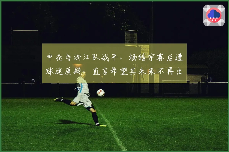 申花与浙江队战平，杨皓宇赛后遭球迷质疑，直言希望其未来不再出场