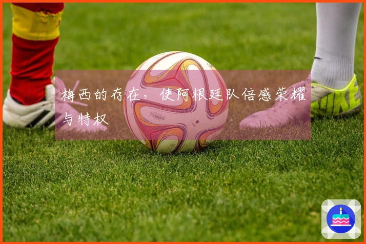 梅西的存在，使阿根廷队倍感荣耀与特权