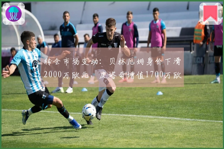 转会市场变动：贝林厄姆身价下滑2000万欧元，皮塔奇增值1700万欧