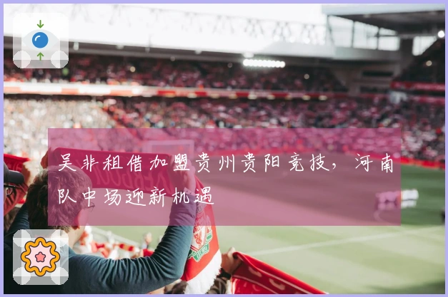 吴非租借加盟贵州贵阳竞技，河南队中场迎新机遇