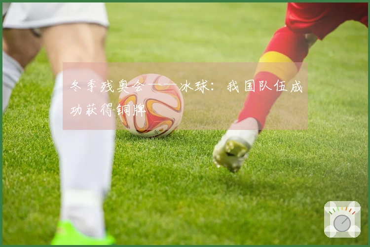 冬季残奥会——冰球：我国队伍成功获得铜牌