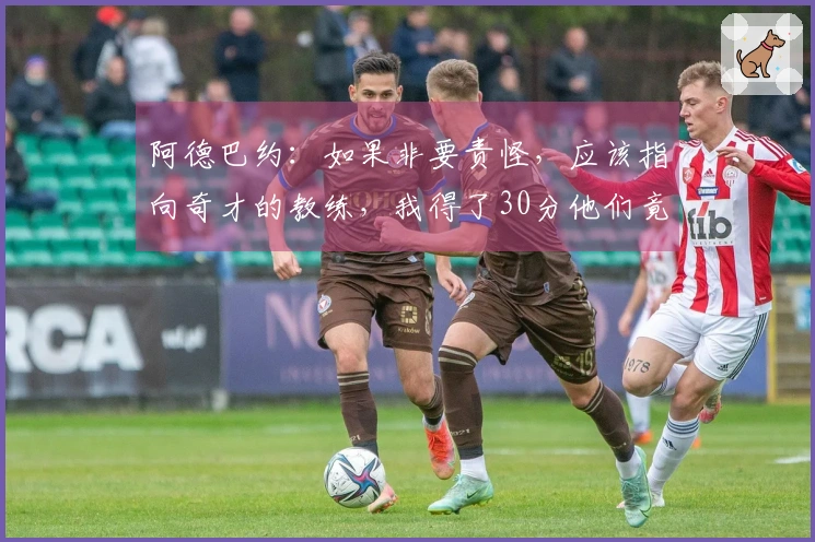 阿德巴约：如果非要责怪，应该指向奇才的教练，我得了30分他们竟不设防