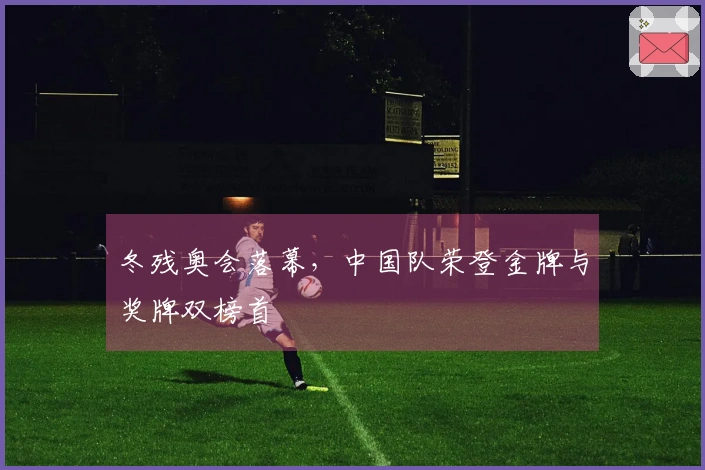 冬残奥会落幕，中国队荣登金牌与奖牌双榜首