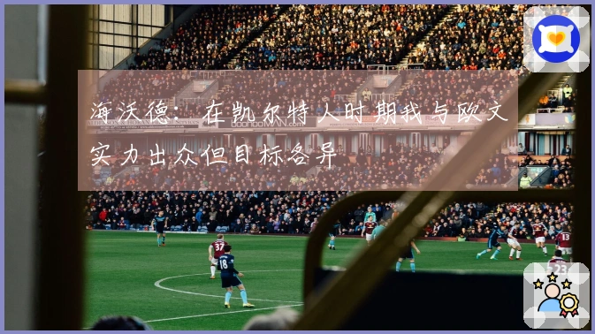 海沃德：在凯尔特人时期我与欧文实力出众但目标各异