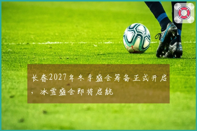 长春2027年冬季盛会筹备正式开启，冰雪盛会即将启航
